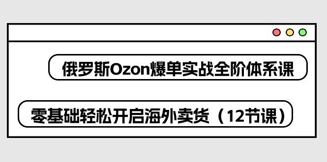 俄罗斯 Ozon-爆单实战全阶体系课，零基础轻松开启海外卖货(12节课-Ai创业网