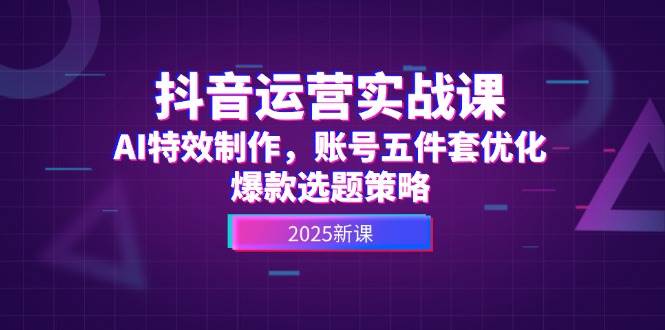 抖音运营实战课，AI特效制作，账号五件套优化，爆款选题策略-Ai创业网
