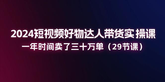 2024短视频好物达人带货实操课：一年时间卖了三十万单(29节课-Ai创业网