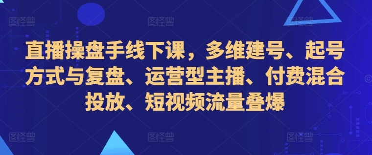 直播操盘手线下课，多维建号、起号方式与复盘、运营型主播、付费混合投放、短视频流量叠爆-Ai创业网