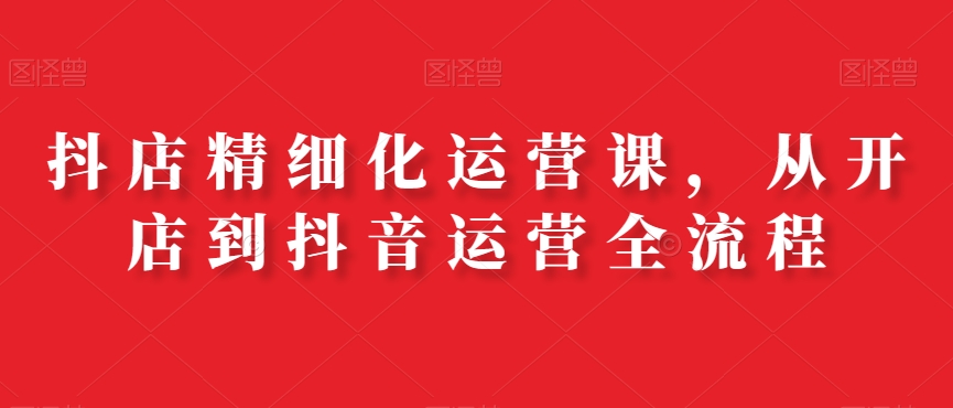 抖店精细化运营课，从开店到抖音运营全流程-Ai创业网
