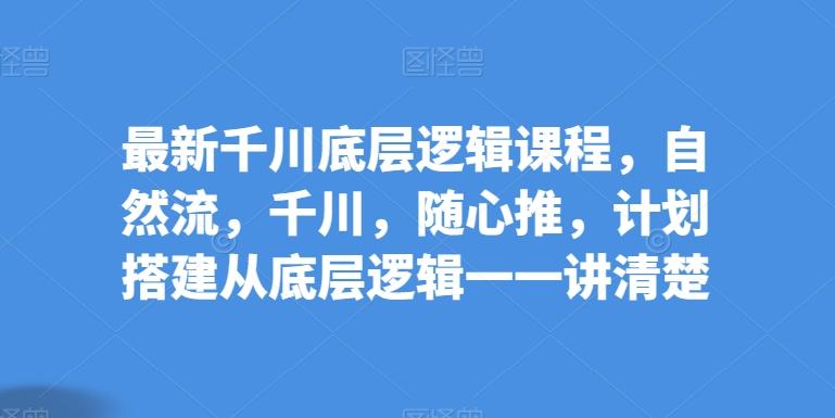 最新千川底层逻辑课程，自然流，千川，随心推，计划搭建从底层逻辑一一讲清楚-Ai创业网