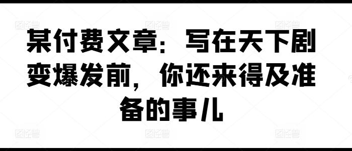 某付费文章：写在天下剧变爆发前，你还来得及准备的事儿-Ai创业网