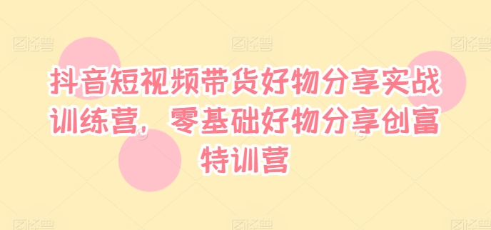 抖音短视频带货好物分享实战训练营，零基础好物分享创富特训营-Ai创业网