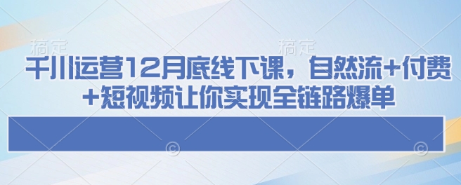 千川运营12月底线下课，自然流+付费+短视频让你实现全链路爆单-Ai创业网