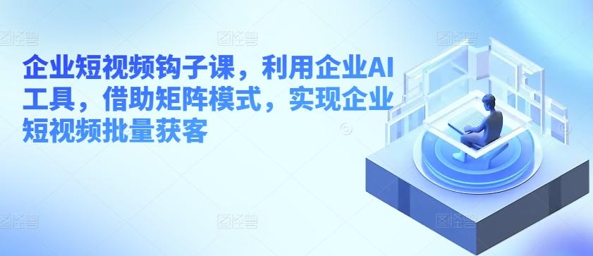 企业短视频钩子课，利用企业AI工具，借助矩阵模式，实现企业短视频批量获客-Ai创业网