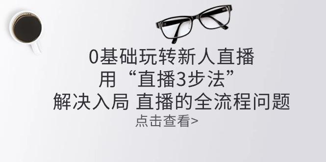 零基础玩转新人直播：用“直播3步法”解决入局 直播全流程问题-Ai创业网