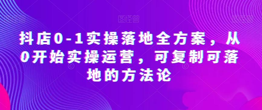 抖店0-1实操落地全方案，从0开始实操运营，可复制可落地的方法论-Ai创业网