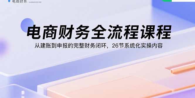 电商财务全流程课程：从建账到申报的完整财务闭环，26节系统化实操内容-Ai创业网