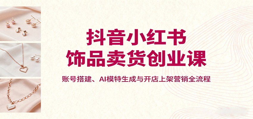 抖音小红书饰品卖货创业课，账号搭建、AI模特生成与开店上架营销全流程-Ai创业网