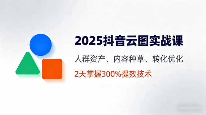 2025抖音云图实战课，人群资产、内容种草、转化优化，2天掌握300%提效技术-Ai创业网