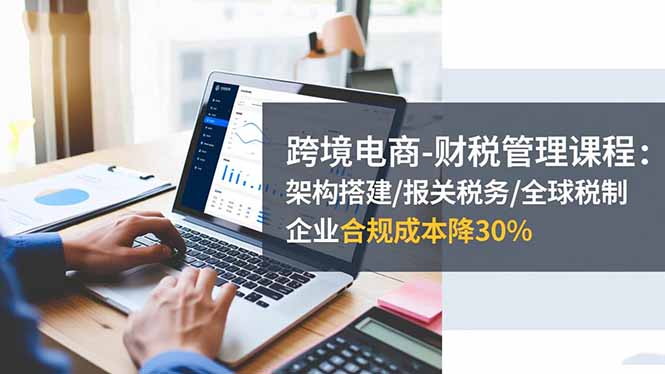 跨境电商-财税管理课程：架构搭建/报关税务/全球税制，企业合规成本降30%-Ai创业网