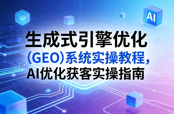 生成式引擎优化(GEO)系统实操教程，AI优化获客实操指南-Ai创业网