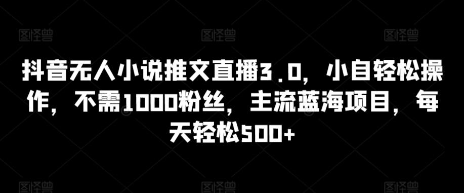 抖音无人小说推文直播3.0，小自轻松操作，不需1000粉丝，主流蓝海项目，每天轻松500+【揭秘】-Ai创业网