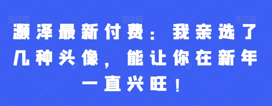 灏泽最新付费：我亲选了几种头像，能让你在新年一直兴旺！-Ai创业网