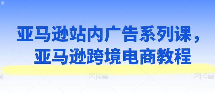 亚马逊站内广告系列课，亚马逊跨境电商教程-Ai创业网