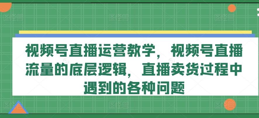 视频号直播运营教学，视频号直播流量的底层逻辑，直播卖货过程中遇到的各种问题-Ai创业网