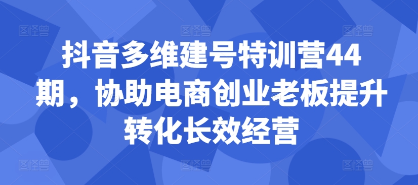 抖音多维建号特训营44期，协助电商创业老板提升转化长效经营-Ai创业网