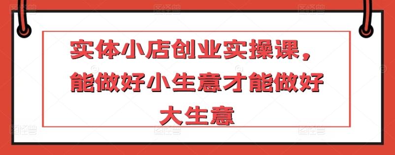 实体小店创业实操课，能做好小生意才能做好大生意-Ai创业网