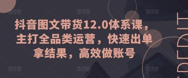 抖音图文带货12.0体系课，主打全品类运营，快速出单拿结果，高效做账号-Ai创业网