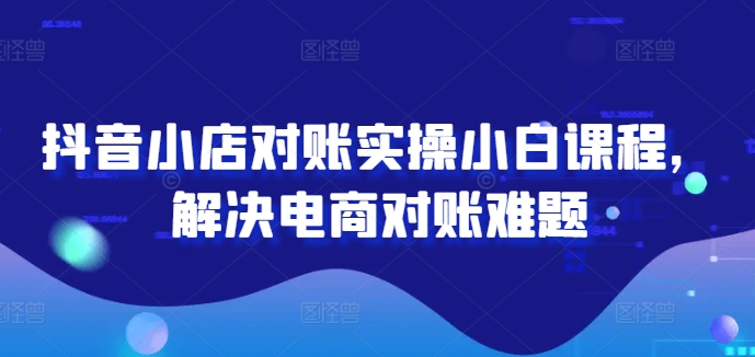 抖音小店对账实操小白课程，解决电商对账难题-Ai创业网
