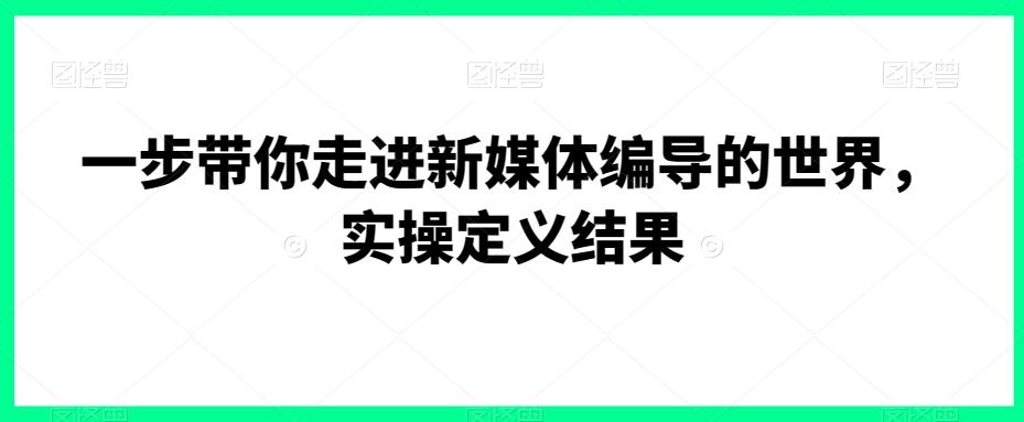一步带你走进新媒体编导的世界，实操定义结果-Ai创业网