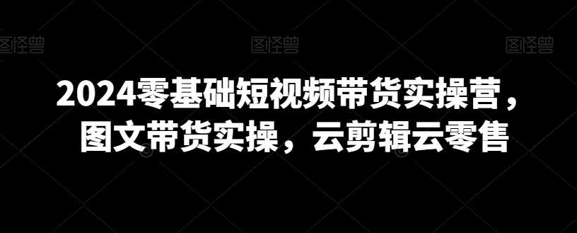 2024零基础短视频带货实操营，图文带货实操，云剪辑云零售-Ai创业网