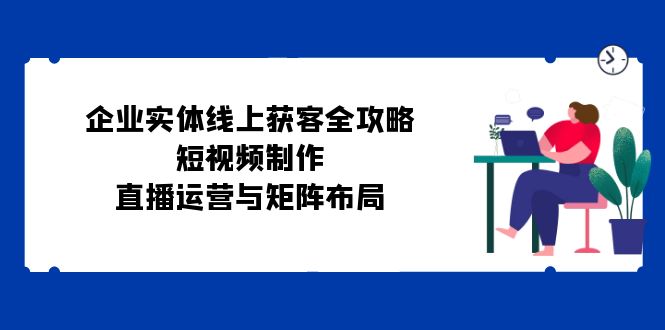 企业实体线上获客全攻略：短视频制作、直播运营与矩阵布局-Ai创业网