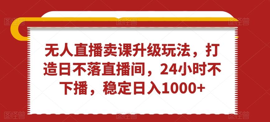 无人直播卖课升级玩法，打造日不落直播间，24小时不下播，稳定日入1000+【揭秘】-Ai创业网