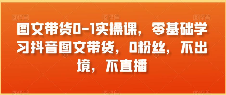 图文带货0-1实操课，零基础学习抖音图文带货，0粉丝，不出境，不直播-Ai创业网