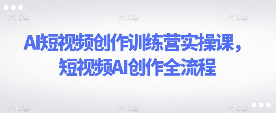 AI短视频创作训练营实操课，短视频AI创作全流程-Ai创业网
