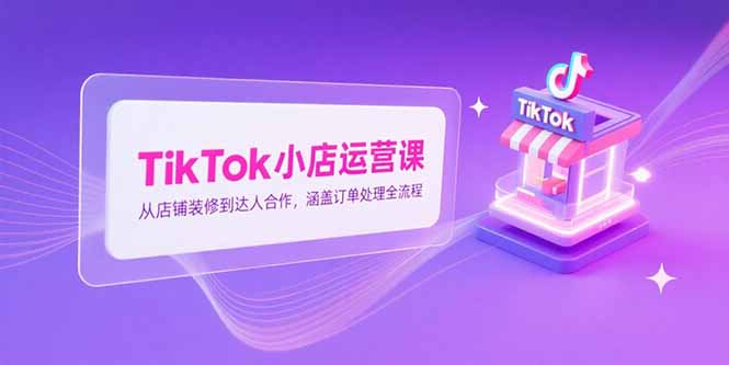 TikTok小店运营课，从店铺装修到达人合作，涵盖订单处理全流程-Ai创业网