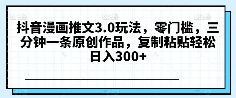 抖音漫画推文3.0玩法，零门槛，三分钟一条原创作品，复制粘贴轻松日入300+【揭秘】-Ai创业网
