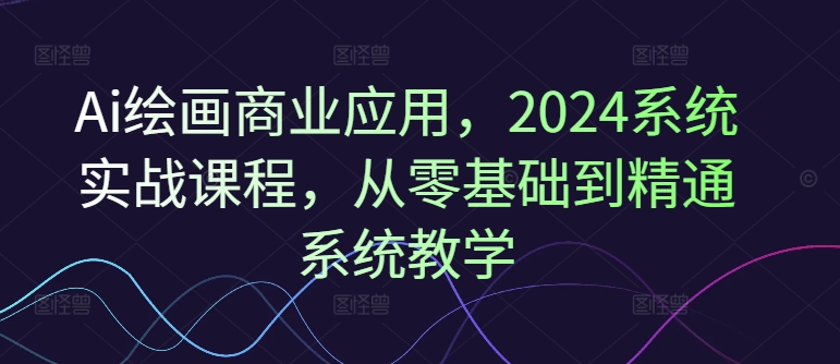 Ai绘画商业应用，2024系统实战课程，从零基础到精通系统教学-Ai创业网