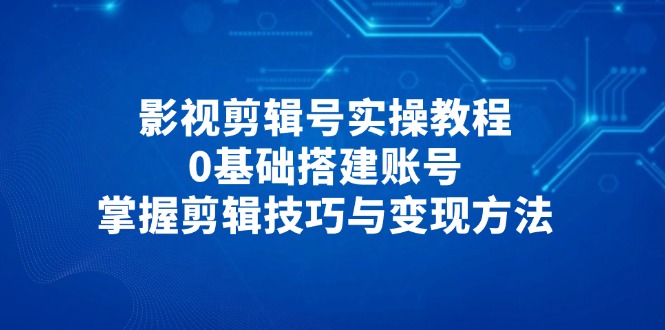 影视剪辑号实操教程，0基础搭建账号，掌握剪辑技巧与变现方法-Ai创业网