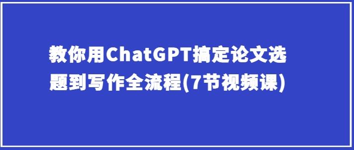 教你用ChatGPT搞定论文选题到写作全流程(7节视频课)-Ai创业网