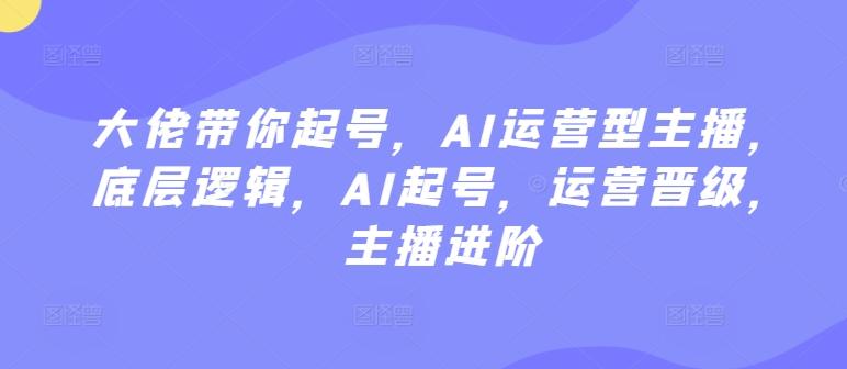 大佬带你起号，AI运营型主播，底层逻辑，AI起号，运营晋级，主播进阶-Ai创业网