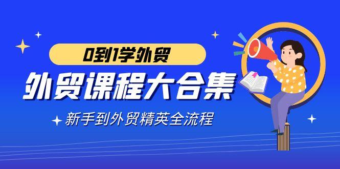外贸-课程大合集，0到1学外贸，新手到外贸精英全流程(180节课)-Ai创业网
