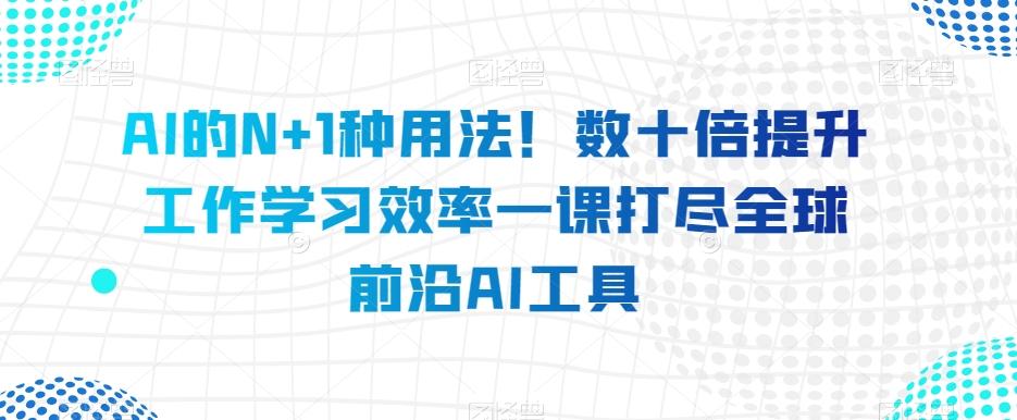 AI的N+1种用法！数十倍提升工作学习效率一课打尽全球前沿AI工具-Ai创业网