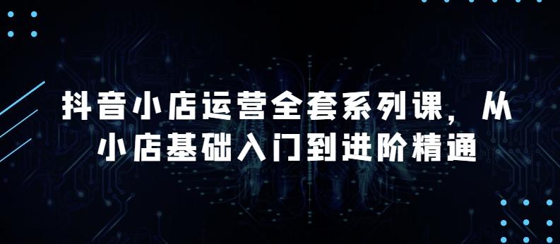 抖音小店运营全套系列课，全新升级，从小店基础入门到进阶精通，系统掌握月销百万小店的核心秘密-Ai创业网