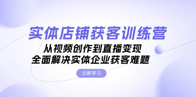 实体店铺获客特训营：从视频创作到直播变现，全面解决实体企业获客难题-Ai创业网