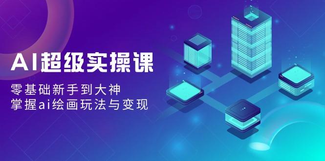 AI超级实操课：零基础新手到大神，掌握ai绘画玩法与变现-Ai创业网
