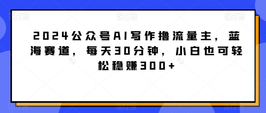 2024公众号AI写作撸流量主，蓝海赛道，每天30分钟，小白也可轻松稳赚300+【揭秘】-Ai创业网