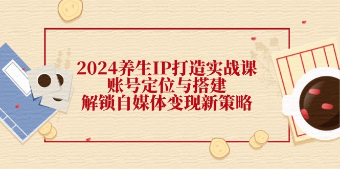 2024养生IP打造实战课：账号定位与搭建，解锁自媒体变现新策略-Ai创业网