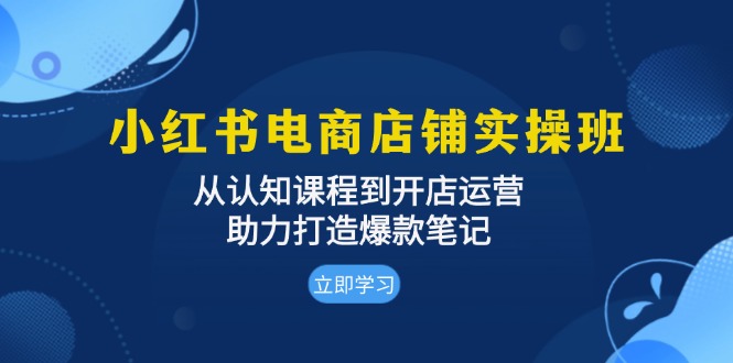 小红书电商店铺实操班：从认知课程到开店运营，助力打造爆款笔记-Ai创业网