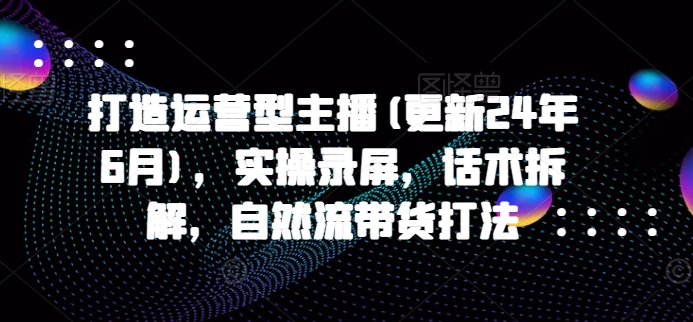 打造运营型主播(更新24年9月)，实操录屏，话术拆解，自然流带货打法-Ai创业网