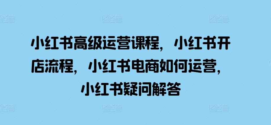 小红书高级运营课程，小红书开店流程，小红书电商如何运营，小红书疑问解答-Ai创业网