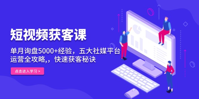 短视频获客课，单月询盘5000+经验，五大社媒平台运营全攻略,，快速获客…-Ai创业网