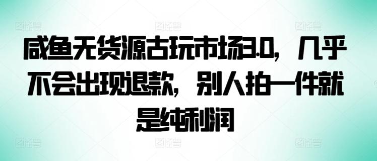 咸鱼无货源古玩市场3.0，几乎不会出现退款，别人拍一件就是纯利润【揭秘】-Ai创业网