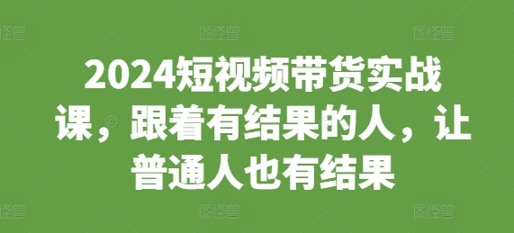 2024短视频带货实战课，跟着有结果的人，让普通人也有结果-Ai创业网